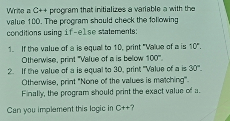 Write a C++ program that initializes a variable a with the 
value 100. The program should check the following 
conditions using 1f-e1se statements: 
1. If the value of a is equal to 10, print "Value of a is 10^n. 
Otherwise, print "Value of a is below 100". 
2. If the value of a is equal to 30, print "Value of a is 30''. 
Otherwise, print "None of the values is matching". 
Finally, the program should print the exact value of a. 
Can you implement this logic in C++ ?