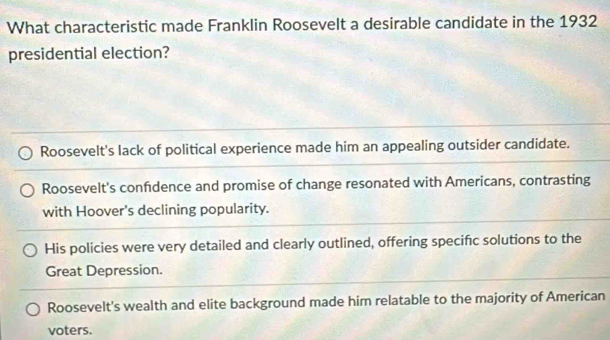 What characteristic made Franklin Roosevelt a desirable candidate in the 1932
presidential election?
Roosevelt's lack of political experience made him an appealing outsider candidate.
Roosevelt's confdence and promise of change resonated with Americans, contrasting
with Hoover's declining popularity.
His policies were very detailed and clearly outlined, offering specifc solutions to the
Great Depression.
Roosevelt's wealth and elite background made him relatable to the majority of American
voters.