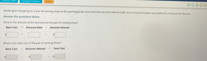 Sample Problem Hints 
Bashir goes shopping for a pair of running shoes at the sporting goods store and finds one that retails for $49. He is a frequent shopper and qualifies for a thirty percent discount. 
Answer the questions below. 
What is the amount of the discount on the pair of running shoes? 
Base Cost Discount Rate = Discount Amount
5□ · □ =5□
What is the total cost of the pair of running shoes? 
Base Cost - Discount Amount = Total Cost
s□ -s □ =$□