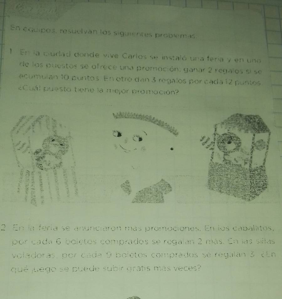 En equipos, resuelvan los siguientes problemas, 
1 En la ciudad donde vive Carlos se instaló una fería y en uno 
de los puestos se ofrece una promoción: ganar 2 regalos si se 
acumulan 10 puntos. En otro dan 3 regalos por cada 12 puntos. 
¿Cuál puesto tiene la mejor promoción? 
a 

r 
2 En la fería se anunciarón más promociones. En los caballitos, 
por cada 6 boletos comprados se regalan 2 más. En las sillas 
voladoras, por cada 9 boletos comprados se regalan 3 ¿En 
qué juego se puede subir gratis más veces?