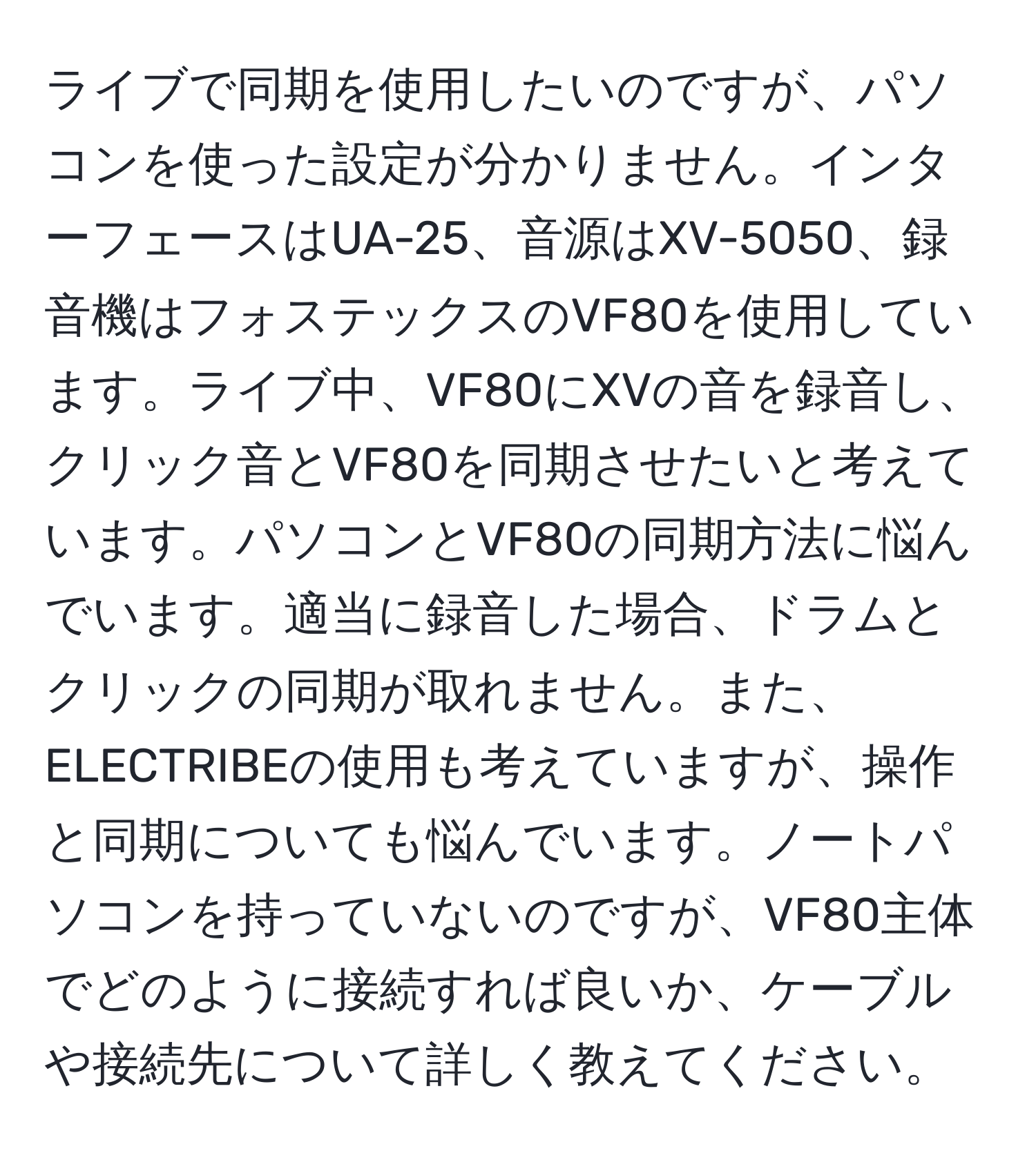 ライブで同期を使用したいのですが、パソコンを使った設定が分かりません。インターフェースはUA-25、音源はXV-5050、録音機はフォステックスのVF80を使用しています。ライブ中、VF80にXVの音を録音し、クリック音とVF80を同期させたいと考えています。パソコンとVF80の同期方法に悩んでいます。適当に録音した場合、ドラムとクリックの同期が取れません。また、ELECTRIBEの使用も考えていますが、操作と同期についても悩んでいます。ノートパソコンを持っていないのですが、VF80主体でどのように接続すれば良いか、ケーブルや接続先について詳しく教えてください。