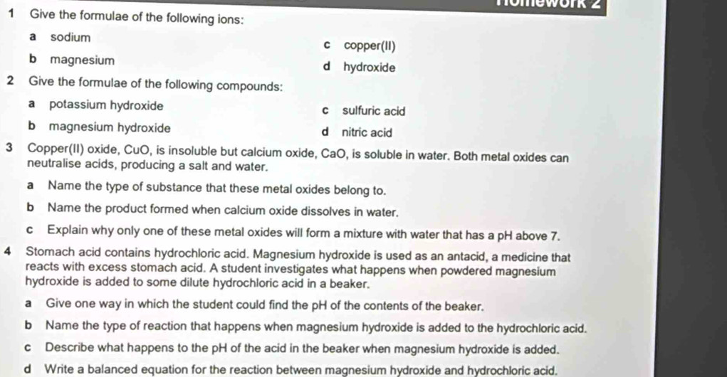 nomework 2 
1 Give the formulae of the following ions: 
a sodium c copper(II) 
b magnesium d hydroxide 
2 Give the formulae of the following compounds: 
a potassium hydroxide c sulfuric acid 
b magnesium hydroxide d nitric acid 
3 Copper(II) oxide, CuO, is insoluble but calcium oxide, CaO, is soluble in water. Both metal oxides can 
neutralise acids, producing a salt and water. 
a Name the type of substance that these metal oxides belong to. 
b Name the product formed when calcium oxide dissolves in water. 
c Explain why only one of these metal oxides will form a mixture with water that has a pH above 7. 
4 Stomach acid contains hydrochloric acid. Magnesium hydroxide is used as an antacid, a medicine that 
reacts with excess stomach acid. A student investigates what happens when powdered magnesium 
hydroxide is added to some dilute hydrochloric acid in a beaker. 
a Give one way in which the student could find the pH of the contents of the beaker. 
b Name the type of reaction that happens when magnesium hydroxide is added to the hydrochloric acid. 
cDescribe what happens to the pH of the acid in the beaker when magnesium hydroxide is added. 
d Write a balanced equation for the reaction between magnesium hydroxide and hydrochloric acid.