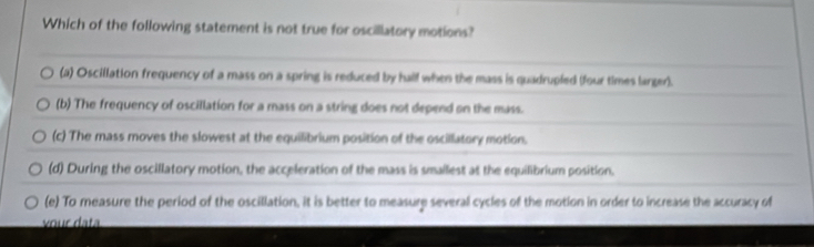 Which of the following statement is not true for oscillatory motions?
(a) Oscillation frequency of a mass on a spring is reduced by half when the mass is quadrupled (four times larger).
(b) The frequency of oscillation for a mass on a string does not depend on the mass.
(c) The mass moves the slowest at the equilibrium position of the oscillatory motion.
(d) During the oscillatory motion, the acceleration of the mass is smallest at the equilibrium position.
(e) To measure the period of the oscillation, it is better to measure several cycles of the motion in order to increase the accuracy of
vour data