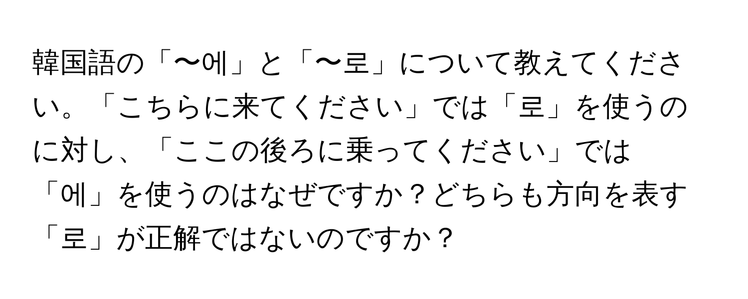 韓国語の「〜에」と「〜로」について教えてください。「こちらに来てください」では「로」を使うのに対し、「ここの後ろに乗ってください」では「에」を使うのはなぜですか？どちらも方向を表す「로」が正解ではないのですか？