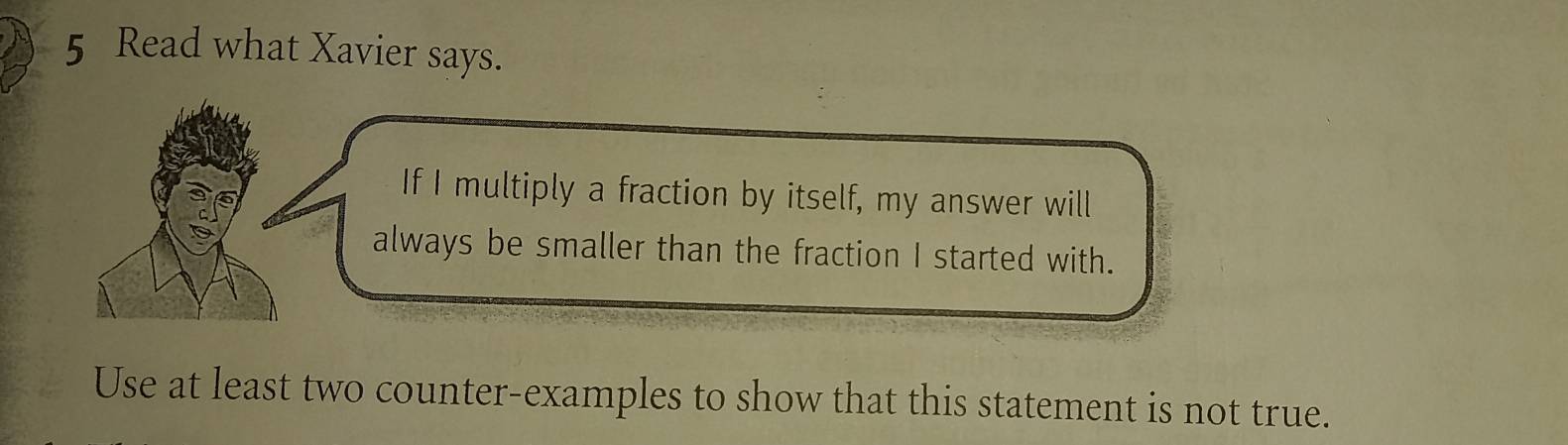 Read what Xavier says. 
If I multiply a fraction by itself, my answer will 
always be smaller than the fraction I started with. 
Use at least two counter-examples to show that this statement is not true.