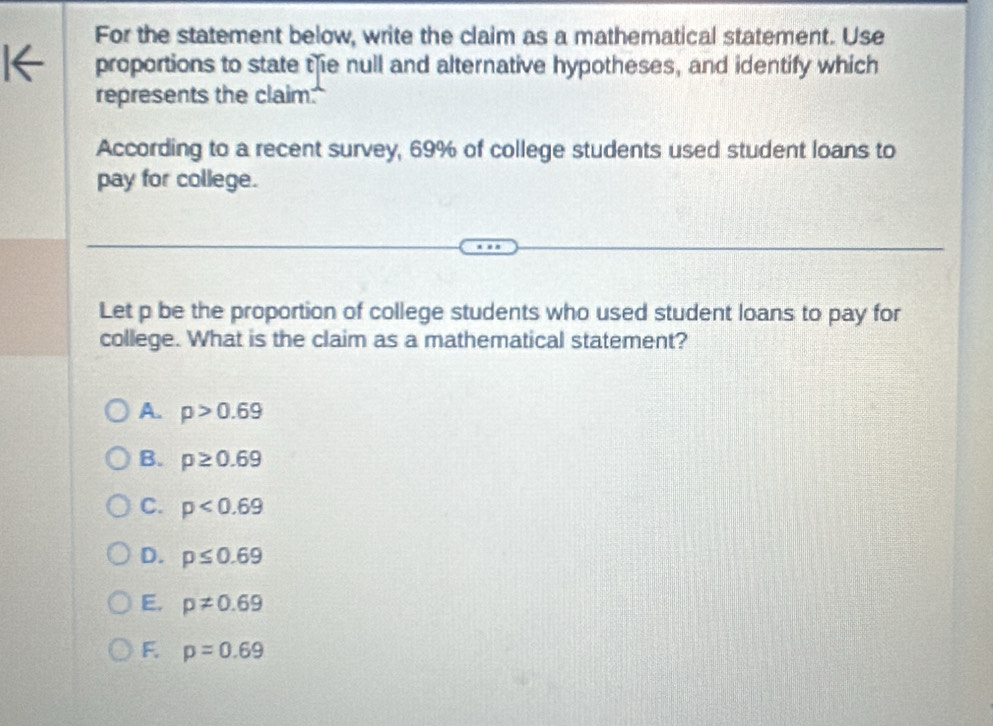 For the statement below, write the claim as a mathematical statement. Use
proportions to state tie null and alternative hypotheses, and identify which
represents the claim.
According to a recent survey, 69% of college students used student loans to
pay for college.
Let p be the proportion of college students who used student loans to pay for
college. What is the claim as a mathematical statement?
A. p>0.69
B. p≥ 0.69
C. p<0.69
D. p≤ 0.69
E. p!= 0.69
F. p=0.69