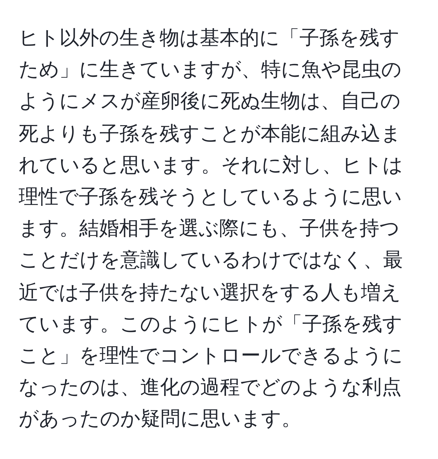 ヒト以外の生き物は基本的に「子孫を残すため」に生きていますが、特に魚や昆虫のようにメスが産卵後に死ぬ生物は、自己の死よりも子孫を残すことが本能に組み込まれていると思います。それに対し、ヒトは理性で子孫を残そうとしているように思います。結婚相手を選ぶ際にも、子供を持つことだけを意識しているわけではなく、最近では子供を持たない選択をする人も増えています。このようにヒトが「子孫を残すこと」を理性でコントロールできるようになったのは、進化の過程でどのような利点があったのか疑問に思います。