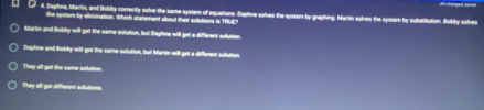 Daphne, Martin, and Bobiby correctly solve the same system of equations. Daphne solves the system by graphing. Marin solves the system by substitution. Bobby solves
the system by allimination. which statement about their solutions is TRLE?
Martin and Bubly will-get the same solution, but Daphne will-get a different solution.
Daphne and Bobby will get the same solution, but Martin will get a different solution.
They all get the same solution.
They all get different solutions.