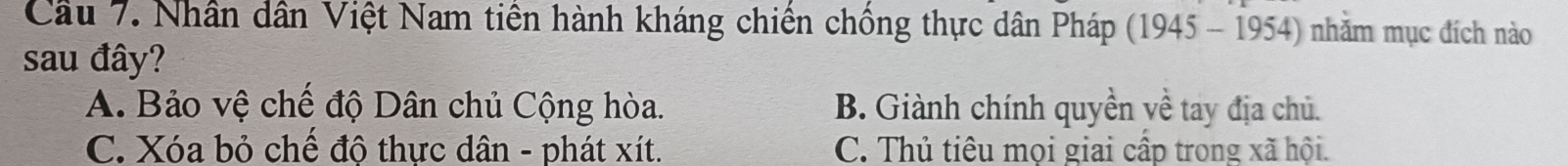 Cầu 7. Nhân dân Việt Nam tiền hành kháng chiến chồng thực dân Pháp (1945 - 1954) nhằm mục đích nào
sau đây?
A. Bảo vệ chế độ Dân chủ Cộng hòa. B. Giành chính quyền yề tay địa chủ.
C. Xóa bỏ chế độ thực dân - phát xít. C. Thủ tiêu mọi giai cấp trong xã hội.