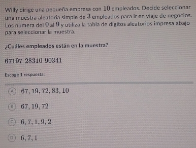 Willy dirige una pequeña empresa con 10 empleados. Decide seleccionar
una muestra aleatoria simple de 3 empleados para ir en viaje de negocios.
Los numera del 0 al 9 y utiliza la tabla de dígitos aleatorios impresa abajo
para seleccionar la muestra.
¿Cuáles empleados están en la muestra?
67197 28310 90341
Escoge 1 respuesta:
A 67, 19, 72, 83, 10
67, 19, 72
6, 7, 1, 9, 2
6, 7, 1