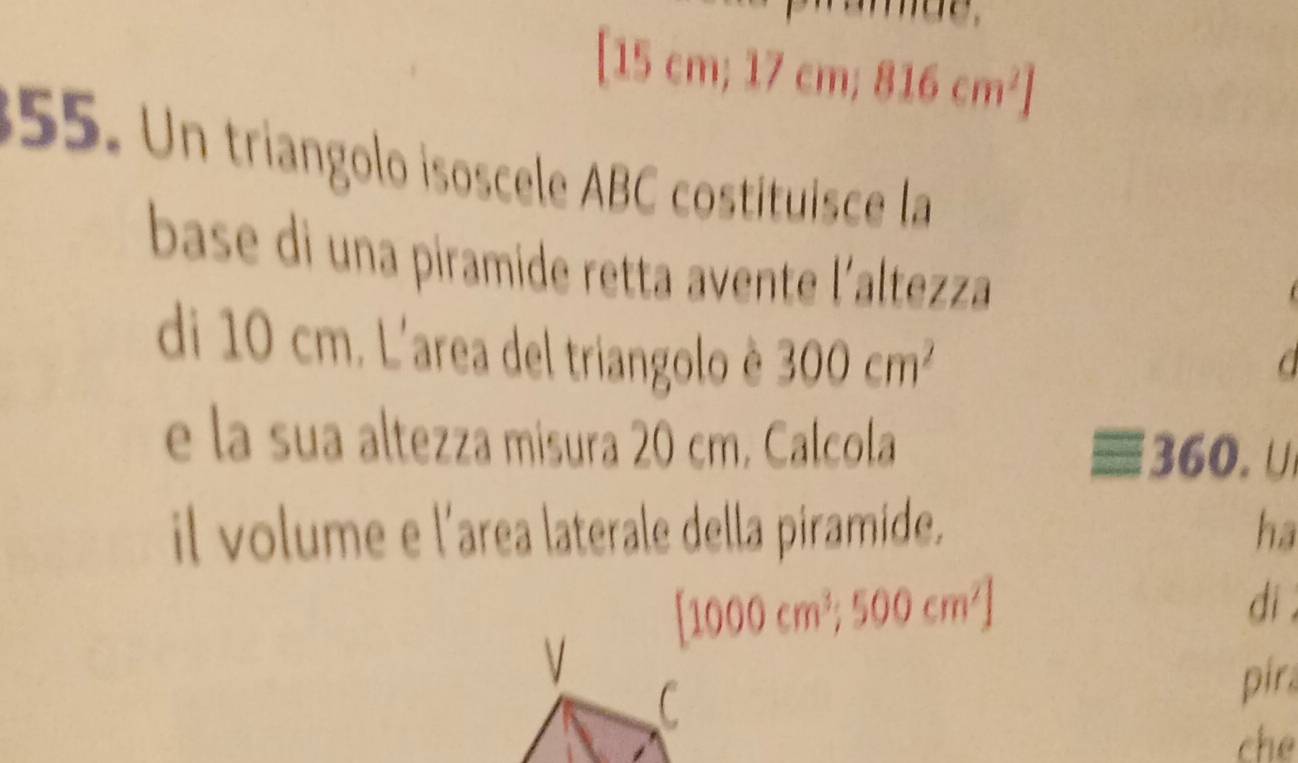 1 5cm; 17cm; 816cm^2]
355. Un triangolo isoscele ABC costituisce la 
base di una piramide retta avente l'altezza 
di 10 cm. L'area del triangolo è 300cm^2
e la sua altezza misura 20 cm. Calcola 360. U 
il volume e l'area laterale della piramide. ha
[1000cm^3;500cm^2]
V di . 
C 
pira 
che