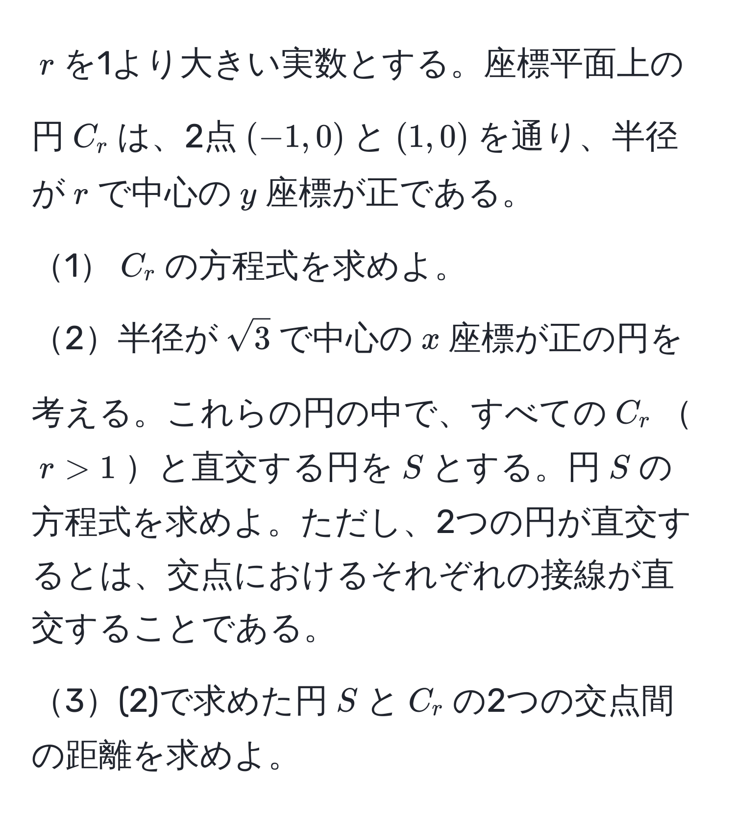 $r$を1より大きい実数とする。座標平面上の円$C_r$は、2点$(-1, 0)$と$(1, 0)$を通り、半径が$r$で中心の$y$座標が正である。  
1$C_r$の方程式を求めよ。  
2半径が$sqrt(3)$で中心の$x$座標が正の円を考える。これらの円の中で、すべての$C_r$$r > 1$と直交する円を$S$とする。円$S$の方程式を求めよ。ただし、2つの円が直交するとは、交点におけるそれぞれの接線が直交することである。  
3(2)で求めた円$S$と$C_r$の2つの交点間の距離を求めよ。