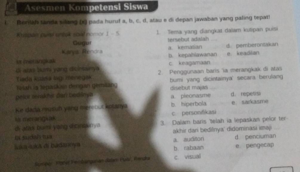 Asesmen Kompetensi Siswa
i Berilah tanda silang (x) pada huruf a, b, c. d, atau e di depan jawaban yang paling tepat!
Ruapan pur entek soal nomor 1 - 5 1. Tema yang diangkat dalam kutipan puisi
Gugur tersebut adalah
Kanyk Rendra a. kematian d. pemberontakan
in metangkas b. kepahlawanan e keadilan
c keagamaan
di alas bumi yang dicintainya
Tiada kuasa lag menegak 2. Penggunaan baris 'ia merangkak di atas
Reiah is tepaskan dengan gemlang bumi yang dicintainya' secara berulang
disebut majas
pelor tenakhir dan bedinya
a pleonasme d. repetisi
Ke dada musuh yang mereout kotarya b. hiperbola e sarkasme
sy merangsak c. personifikasi
di atax bumi yang dicintainya 3. Dalam baris 'telah ia lepaskan pelor ter
la sudah tua akhir dari bedilnya' didominasi imaji
luka-luka di badannya a auditon d penciuman
b. rabaan e pengecap
Sumpor Rorol Perbangunán dalam Puis', Rendra c. visual