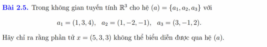 Trong không gian tuyến tính R^3 cho hhat ?(a)= a_1,a_2,a_3 với
a_1=(1,3,4), a_2=(1,-2,-1), a_3=(3,-1,2). 
Hãy chỉ ra rằng phần tử x=(5,3,3) không thể biểu diễn được qua hệ (a).