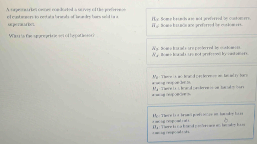 A supermarket owner conducted a survey of the preference
of customers to certain brands of laundry bars sold in a Ho: Some brands are not preferred by customers.
supermarket. : Some brands are preferred by customers.
H_A
What is the appropriate set of hypotheses?
Ho: Some brands are preferred by customers.
H_A : Some brands are not preferred by customers.
Ho! There is no brand preference on laundry bars
anong respondents.
H_A : There is a brand preference on laundry bars
among respondents.
Ho: There is a brand preference on laundry bars
among respondents.
H_A : There is no brand preference on laundry bars
among respondents.