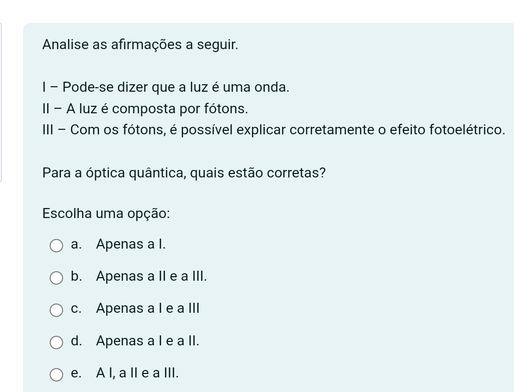 Analise as afirmações a seguir.
I - Pode-se dizer que a luz é uma onda.
II - A luz é composta por fótons.
III - Com os fótons, é possível explicar corretamente o efeito fotoelétrico.
Para a óptica quântica, quais estão corretas?
Escolha uma opção:
a. Apenas a I.
b. Apenas a II e a III.
c. Apenas a I e a III
d. Apenas a I e a II.
e. A I, a II e a III.