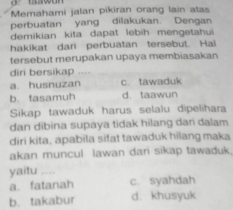 taawun
Memahami jalan pikiran orang lain atas
perbuatan yang dilakukan. Dengan
demikian kita dapat lebih mengetahui
hakikat dari perbuatan tersebut. Hai
tersebut merupakan upaya membiasakan
diri bersikap ....
a. husnuzan c. tawaduk
b. tasamuh d、 taawun
Sikap tawaduk harus selalu dipelihara
dan dibina supaya tidak hilang dari dalam
diri kita, apabila sifat tawaduk hilang maka
akan muncul lawan dari sikap tawaduk.
yaitu ....
a. fatanah c. syahdah
b. takabur
d. khusyuk