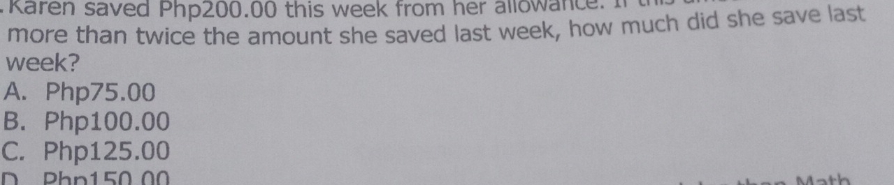 Karen saved Php200.00 this week from her allowance. I
more than twice the amount she saved last week, how much did she save last
week?
A. Php75.00
B. Php100.00
C. Php125.00
D Phn150 00