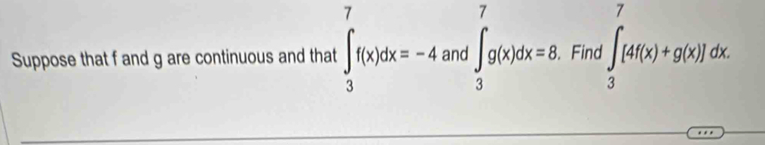 Suppose that f and g are continuous and that ∈tlimits _3^7f(x)dx=-4 and ∈t _3^7g(x)dx=8. Find ∈t _3^7[4f(x)+g(x)]dx.