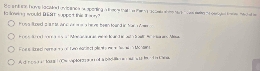 Scientists have located evidence supporting a theory that the Earth's tectonic plates have moved during the geological timeline. Which of the
following would BEST support this theory?
Fossilized plants and animals have been found in North America.
Fossilized remains of Mesosaurus were found in both South America and Africa.
Fossilized remains of two extinct plants were found in Montana.
A dinosaur fossil (Oviraptorosaur) of a bird-like animal was found in China.