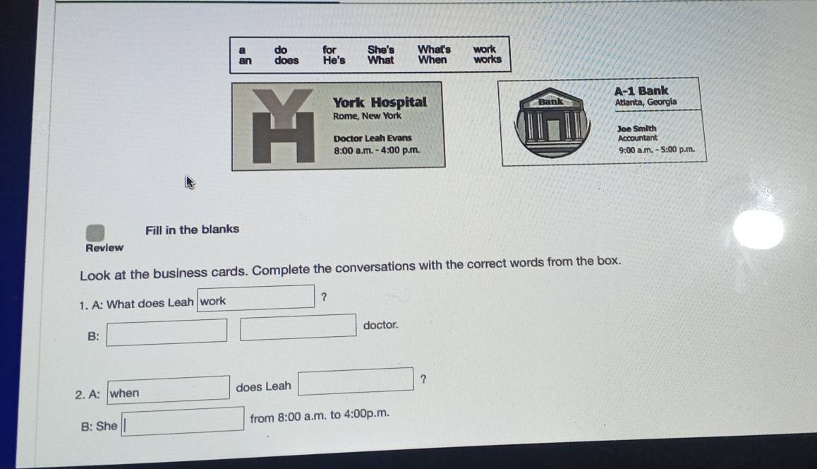 a do for She's What's work 
an does He's What When works 
A-1 Bank 
York Hospital Bank Atlanta, Georgia 
Rome, New York 
Doctor Leah Evans Joe Smith 
Accountant 
8:00 a.m. - 4:00 p.m. 9:00 a.m. - 5:00 p.m. 
Fill in the blanks 
Review 
Look at the business cards. Complete the conversations with the correct words from the box. 
1. A: What does Leah work 
？ 
B: □ □ doctor. 
2. A: when □ does Leah □ ? 
B: She □ from 8:00 a.m. to 4:00 0p.m.