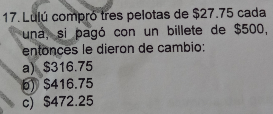 Lulú compró tres pelotas de $27.75 cada
una, si pagó con un billete de $500,
entonces le dieron de cambio:
a) $316.75
b) $416.75
c) $472.25