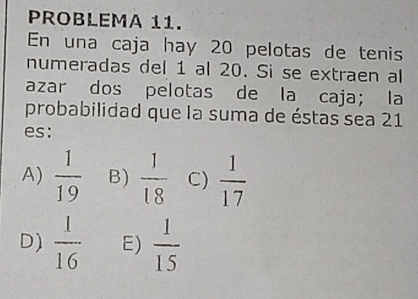 PROBLEMA 11.
En una caja hay 20 pelotas de tenis
numeradas del 1 al 20. Si se extraen al
azar dos pelotas de la caja; la
probabilidad que la suma de éstas sea 21
es:
A)  1/19  B)  1/18  C)  1/17 
D)  1/16  E)  1/15 