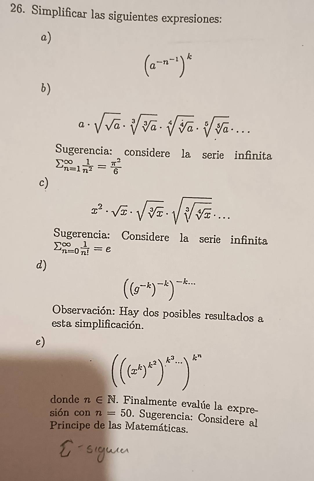 Simplificar las siguientes expresiones: 
a)
(a^(-n^-1))^k
b)
a· sqrt(sqrt a)· sqrt[3](sqrt [3]a)· sqrt[4](sqrt [4]a)· sqrt[5](sqrt [5]a)·s
Sugerencia: considere la serie infinita
sumlimits _(n=1)^(∈fty) 1/n^2 = π^2/6 
c)
x^2· sqrt(x)· sqrt(sqrt [3]x)· sqrt(sqrt [3]sqrt [4]x)· ... 
Sugerencia: Considere la serie infinita
sumlimits _(n=0)^(∈fty) 1/n! =e
d)
((g^(-k))^-k)^-k...
Observación: Hay dos posibles resultados a 
esta simplificación. 
e)
(((x^k)^k^2)^k^3....)^k^n
donde n∈ N. . Finalmente evalúe la expre 
sión con n=50. Sugerencia: Considere al 
Principe de las Matemáticas.