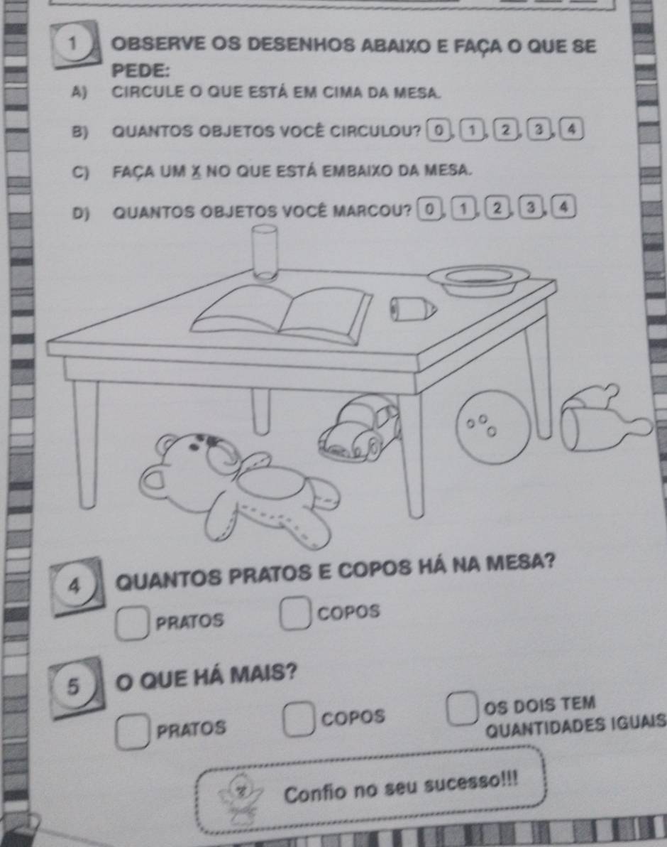 OBSERVE OS DESENHOS ABAIXO E FAÇA O QUE SE
PEDE:
A) CIRCULE O QUE ESTÁ EM CIMA da MESA.
B) QUANTOS OBJETOS VOCÊ CIRCULOU? 0 1 2 3 4
C) façA um X no que está embaixo da mesA.
D) QUANTOS OBJETOS VOCÊ MARCOU? 。 1 2 3 4
4 QUANTOS PRATOS E COPOS HÁ NA MESA?
PRATOS COPOS
5 O QUE HÁ MAIS?
PRATOS COPOS OS DOIS TEM
QUANTIDADES IGUAIS
Confio no seu sucesso!!!