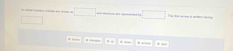 In orbital notation, orbitals are shown as and electrons are represented by The first arrow is written facing 
:: boxes #; triangles 㵘 up :: down :: arrows #: spin