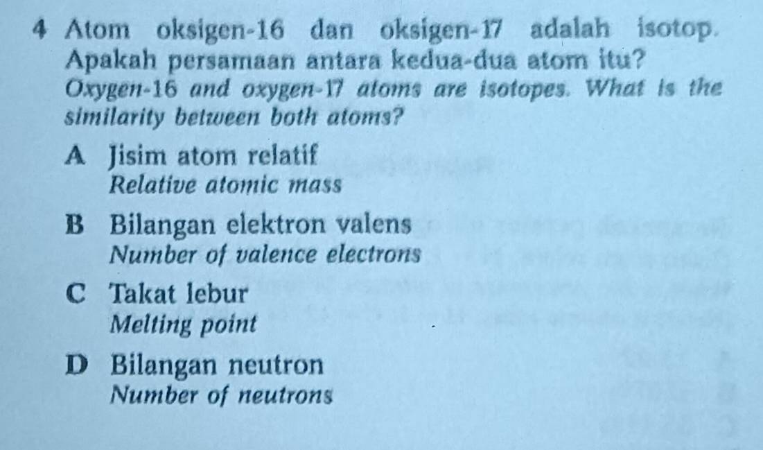 Atom oksigen- 16 dan oksigen- 17 adalah isotop.
Apakah persamaan antara kedua-dua atom itu?
Oxygen -16 and oxygen- 17 atoms are isotopes. What is the
similarity between both atoms?
A Jisim atom relatif
Relative atomic mass
B Bilangan elektron valens
Number of valence electrons
C Takat lebur
Melting point
D Bilangan neutron
Number of neutrons