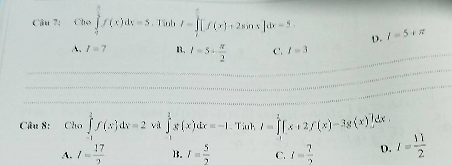 Cho∈tlimits _0^((frac π)4)f(x)dx=5. Tính I=∈tlimits _0^(1[f(x)+2sin x]dx=5.
D. I=5+π
_A. I=7 B. l=5+frac π)2
C. l=3
_
_
Câu 8: Cho ∈tlimits _(-1)^2f(x)dx=2 và ∈tlimits _(-1)^2g(x)dx=-1 Tính I=∈tlimits _0^(2[x+2f(x)-3g(x)]dx.
A. I=frac 17)2 I= 5/2  I= 7/2 
B.
C.
D. I= 11/2 