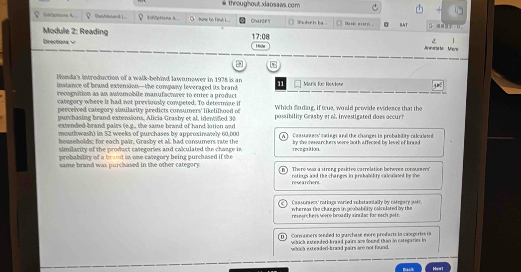 throughout.xiaosaas.com
ICptions A... Dashboard . EdOptions A G how to find L.. ChatOPT Students ba... Basic exerc.. 。 SAT 。 0
Module 2: Reading
17:08 
|
Directions Hide Annotate More
Honda's introduction of a walk-behind lawnmower in 1978 is an
instance of brand extension—the company leveraged its brand 11 Mark for Review
ABC
recognition as an automobile manufacturer to enter a product
category where it had not previously competed. To determine if Which finding, if true, would provide evidence that the
perceived category similarity predicts consumers' likelilhood of
purchasing brand extensions, Alicia Grasby et al. identified 30 possibility Grasby et al. investigated does occur?
extended-brand pairs (e.g., the same brand of hand lotion and
mouthwash) in 52 weeks of purchases by approximately 60,000 A ) Consumers' ratings and the changes in probability calculated
households; for each pair, Grasby et al. had consumers rate the by the researchers were both affected by level of brand
similarity of the product categories and calculated the change in recognition.
probability of a brand in one category being purchased if the
same brand was purchased in the other category. B ) There was a strong positive correlation between consumers'
ratings and the changes in probability calculated by the
researchers.
C ) Consumers' ratings varied substantially by category pair,
whereas the changes in probability calculated by the
researchers were broadly similar for each pair.
D Consumers tended to purchase more products in categories in
which extended-brand pairs are found than in categories in
which extended-brand pairs are not found.
Back Next