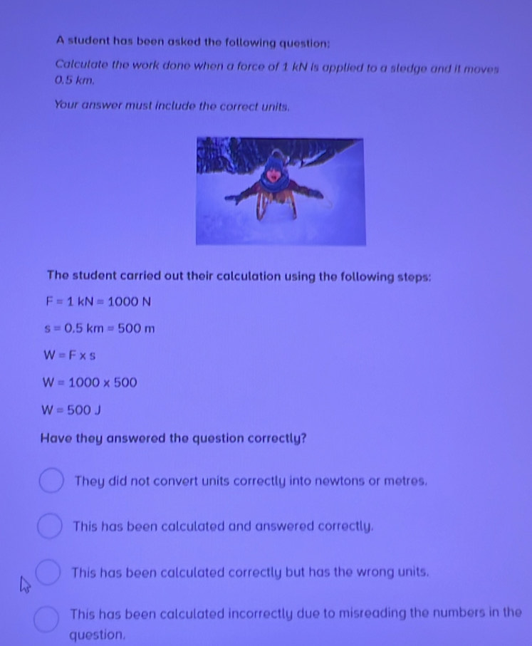 A student has been asked the following question:
Calculate the work done when a force of 1 kN is applied to a sledge and it moves
0.5 km.
Your answer must include the correct units.
The student carried out their calculation using the following steps:
F=1kN=1000N
s=0.5km=500m
W=F* s
W=1000* 500
W=500J
Have they answered the question correctly?
They did not convert units correctly into newtons or metres.
This has been calculated and answered correctly.
This has been calculated correctly but has the wrong units.
This has been calculated incorrectly due to misreading the numbers in the
question.