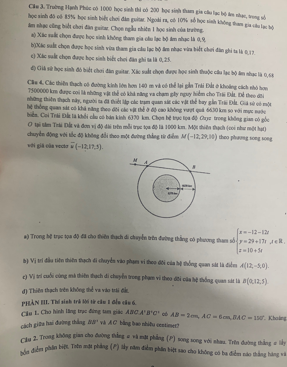 Trường Hạnh Phúc có 1000 học sinh thì có 200 học sinh tham gia câu lạc bộ âm nhạc, trong số
học sinh đó có 85% học sinh biết chơi đàn guitar. Ngoài ra, có 10% số học sinh không tham gia câu lạc bộ
âm nhạc cũng biết chơi đàn guitar. Chọn ngẫu nhiên 1 học sinh của trường.
a) Xác suất chọn được học sinh không tham gia câu lạc bộ âm nhạc là 0,9.
b)Xác suất chọn được học sinh vừa tham gia câu lạc bộ âm nhạc vừa biết chơi đàn ghi ta là 0,17.
c) Xác suất chọn được học sinh biết chơi đàn ghi ta là 0,25.
d) Giả sử học sinh đó biết chơi đàn guitar. Xác suất chọn được học sinh thuộc câu lạc bộ âm nhạc là 0,68
Câu 4. Các thiên thạch có đường kính lớn hơn 140 m và có thể lại gần Trái Đất ở khoảng cách nhỏ hơn
7500000 km được coi là những vật thể có khả năng va chạm gây nguy hiểm cho Trái Đất. Để theo dõi
những thiên thạch này, người ta đã thiết lập các trạm quan sát các vật thể bay gần Trái Đất. Giả sử có một
hệ thống quan sát có khả năng theo dõi các vật thể ở độ cao không vượt quá 6630 km so với mực nước
biển. Coi Trái Đất là khối cầu có bán kính 6370 km. Chọn hệ trục tọa độ Oxyz trong không gian có gốc
O tại tâm Trái Đất và đơn vị độ dài trên mỗi trục tọa độ là 1000 km. Một thiên thạch (coi như một hạt)
chuyển động với tốc độ không đổi theo một đường thẳng từ điểm M(-12;29;10) theo phương song song
với giá của vectơ overline u(-12;17;5).
a) Trong hệ trục tọa độ đã cho thiên thạch di chuyễn trên đường thẳng có phương tham số beginarrayl x=-12-12t y=29+17t,t∈ R. z=10+5tendarray.
b) Vị trí đầu tiên thiên thạch di chuyển vào phạm vi theo dõi của hệ thống quan sát là điểm A(12;-5;0).
c) Vị trí cuối cùng mà thiên thạch di chuyền trong phạm vi theo dõi của hhat ? thống quan sát là B(0;12;5).
d) Thiên thạch trên không thể va vào trái đất.
PHÀN III. Thí sinh trả lời từ câu 1 đến câu 6.
Câu 1. Cho hình lăng trục đứng tam giác ABC.A'B'C' có AB=2cm,AC=6cm,BAC=150° Khoảng
cách giữa hai đường thẳng BB' và A C bằng bao nhiêu centimet?
Câu 2. Trong không gian cho đường thẳng a và mặt phẳng (P) song song với nhau. Trên đường thẳng # lấy
bốn điểm phân biệt. Trên mặt phẳng (P) lấy năm điểm phân biệt sao cho không có ba điểm nào thẳng hàng và
