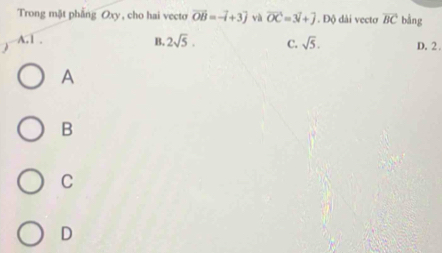 Trong mặt phẳng Oxy, cho hai vecto vector OB=-vector i+3vector j và vector OC=3vector i+vector j. Độ dài vectơ overline BC bằng
A. 1. B. 2sqrt(5). C. sqrt(5). D. 2.
A
B
C
D