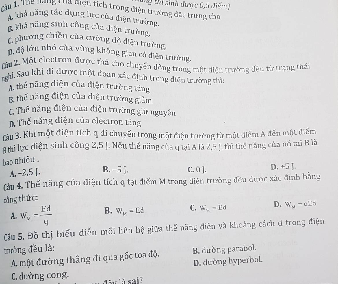 ung thi sinh được 0,5 điểm)
Câu 1. The năng của điện tích trong điện trường đặc trưng cho
A. khả năng tác dụng lực của điện trường.
B. khả năng sinh công của điện trường.
C. phương chiều của cường độ điện trường.
D. độ lớn nhỏ của vùng không gian có điện trường.
Câu 2. Một electron được thả cho chuyển động trong một điện trường đều từ trạng thái
nghỉ. Sau khi đi được một đoạn xác định trong điện trường thì:
A. thế năng điện của điện trường tăng
B. thế năng điện của điện trường giảm
C. Thế năng điện của điện trường giữ nguyên
D. Thế năng điện của electron tăng
Câu 3. Khi một điện tích q di chuyển trong một điện trường từ một điểm A đến một điểm
B thì lực điện sinh công 2,5 J. Nếu thế năng của q tại A là 2,5 J, thì thế năng của nó tại B là
bao nhiêu .
B. -5 J.
A. −2,5 J. C. 0 J. D. +5 J.
Câu 4. Thế năng của điện tích q tại điểm M trong điện trường đều được xác định bằng
công thức:
A. W_M= Ed/q 
B. W_M=Ed
C. W_M=Ed
D. W_M=qEd
Câu 5. Đồ thị biểu diễn mối liên hệ giữa thế năng điện và khoảng cách d trong điện
trường đều là:
A. một đường thẳng đi qua gốc tọa độ. B. đường parabol.
D. đường hyperbol.
C. đường cong.
lâ y là sai?