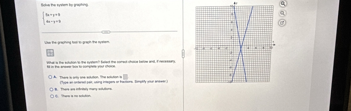 Solve the system by graphing.
y
a
beginarrayl 5x+y=9 4x-y=9endarray.
C
Use the graphing tool to graph the system.
What is the solution to the system? Select the correct choice below and, if necessary,
fill in the answer box to complete your choice.
A. There is only one solution. The solution is
(Type an ordered pair, using integers or fractions. Simplify your answer.)
B. There are infinitely many solutions.
C. There is no solution.