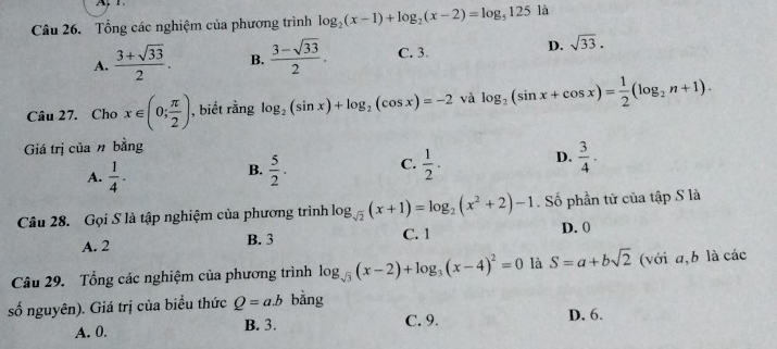 Tổng các nghiệm của phương trình log _2(x-1)+log _2(x-2)=log _5125 là
A.  (3+sqrt(33))/2 . B.  (3-sqrt(33))/2 . C. 3 D. sqrt(33). 
Câu 27. Cho x∈ (0; π /2 ) , biết rằng log _2(sin x)+log _2(cos x)=-2 và log _2(sin x+cos x)= 1/2 (log _2n+1). 
Giá trị của n bằng
A.  1/4 .  5/2 . C.  1/2 . D.  3/4 ·
B.
Câu 28. Gọi S là tập nghiệm của phương trình log _sqrt(2)(x+1)=log _2(x^2+2)-1. Số phần tử của tập S là
A. 2 B. 3 C. 1 D. 0
Câu 29. Tổng các nghiệm của phương trình log _sqrt(3)(x-2)+log _3(x-4)^2=0 là S=a+bsqrt(2) (với a,b là các
số nguyên). Giá trị của biểu thức Q=a.b bằng
A. 0. B. 3. C. 9. D. 6.