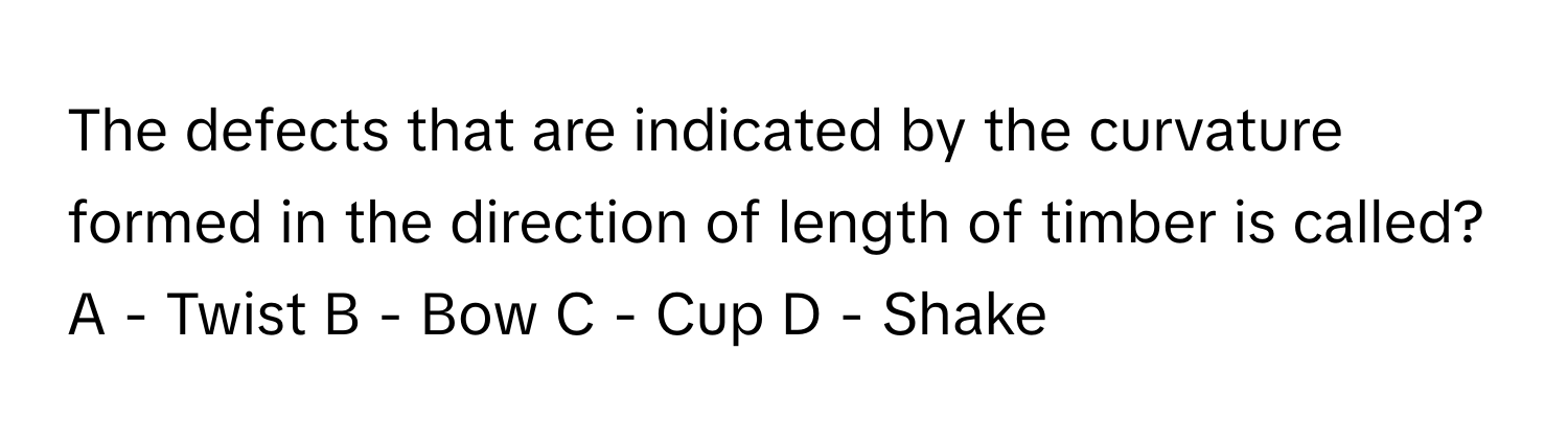 The defects that are indicated by the curvature formed in the direction of length of timber is called?
A - Twist B - Bow C - Cup D - Shake