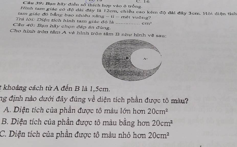 16
Câu 39: Bạn hãy điền số thích hợp vào ô trống.
Hình tam giác có độ dài đáy là 12cm, chiều cao kém độ dài đảy 3cm. Hỏi diện tích
tam giác đó bằng bao nhiêu xăng - ti - mét vuông?
Trả lời: Diện tích hình tam giác đó là _ cm^2
Câu 40: Bạn hãy chọn đáp án đúng.
Cho hình tròn tâm A và hình tròn tâm B như hình vẽ sau:
B A.
t khoảng cách từ A đến B là 1,5cm.
ng định nào dưới đây đúng về diện tích phần được tô màu?
A. Diện tích của phần được tô màu lớn hơn 20cm^2
B. Diện tích của phần được tô màu bằng hơn 20cm^2
C. Diện tích của phần được tô màu nhỏ hơn 20cm^2