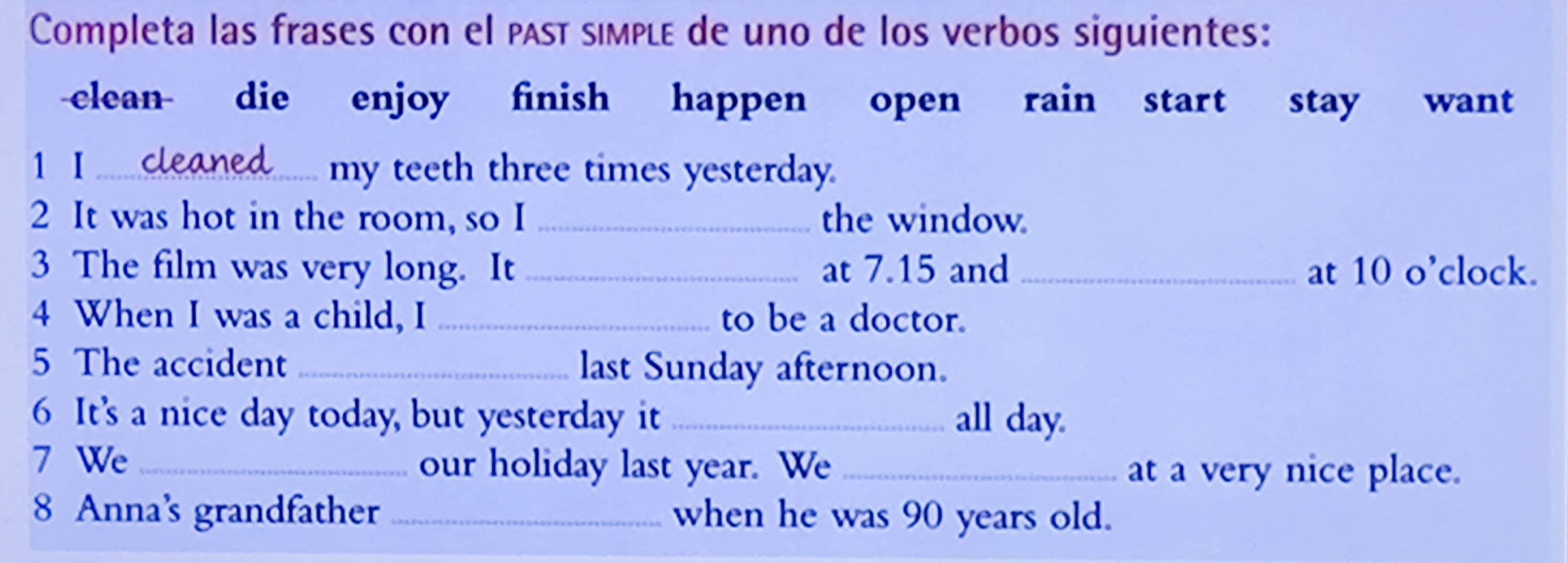 Completa las frases con el past simplé de uno de los verbos siguientes: 
clean die enjoy finish happen open rain start stay want 
1 Ⅰ my teeth three times yesterday. 
2 It was hot in the room, so I _the window. 
3 The film was very long. It _at 7.15 and _at 10 o’clock. 
4 When I was a child, I _to be a doctor. 
5 The accident _last Sunday afternoon. 
6 It's a nice day today, but yesterday it _all day. 
7 We _our holiday last year. We _at a very nice place. 
8 Anna's grandfather _when he was 90 years old.