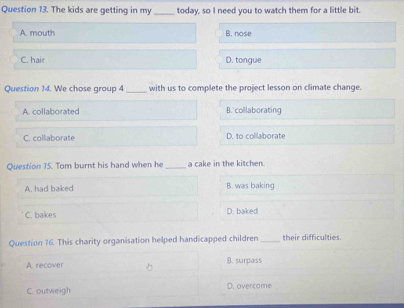 The kids are getting in my _today, so I need you to watch them for a little bit.
A. mouth B. nose
C. hair D. tongue
Question 14. We chose group 4 _with us to complete the project lesson on climate change.
A. collaborated B. collaborating
C. collaborate D. to collaborate
Question 15. Tom burnt his hand when he _a cake in the kitchen.
A. had baked B. was baking
C. bakes D. baked
Question 16. This charity organisation helped handicapped children _their difficulties.
A. recover B. surpass
C. outweigh D. overcome