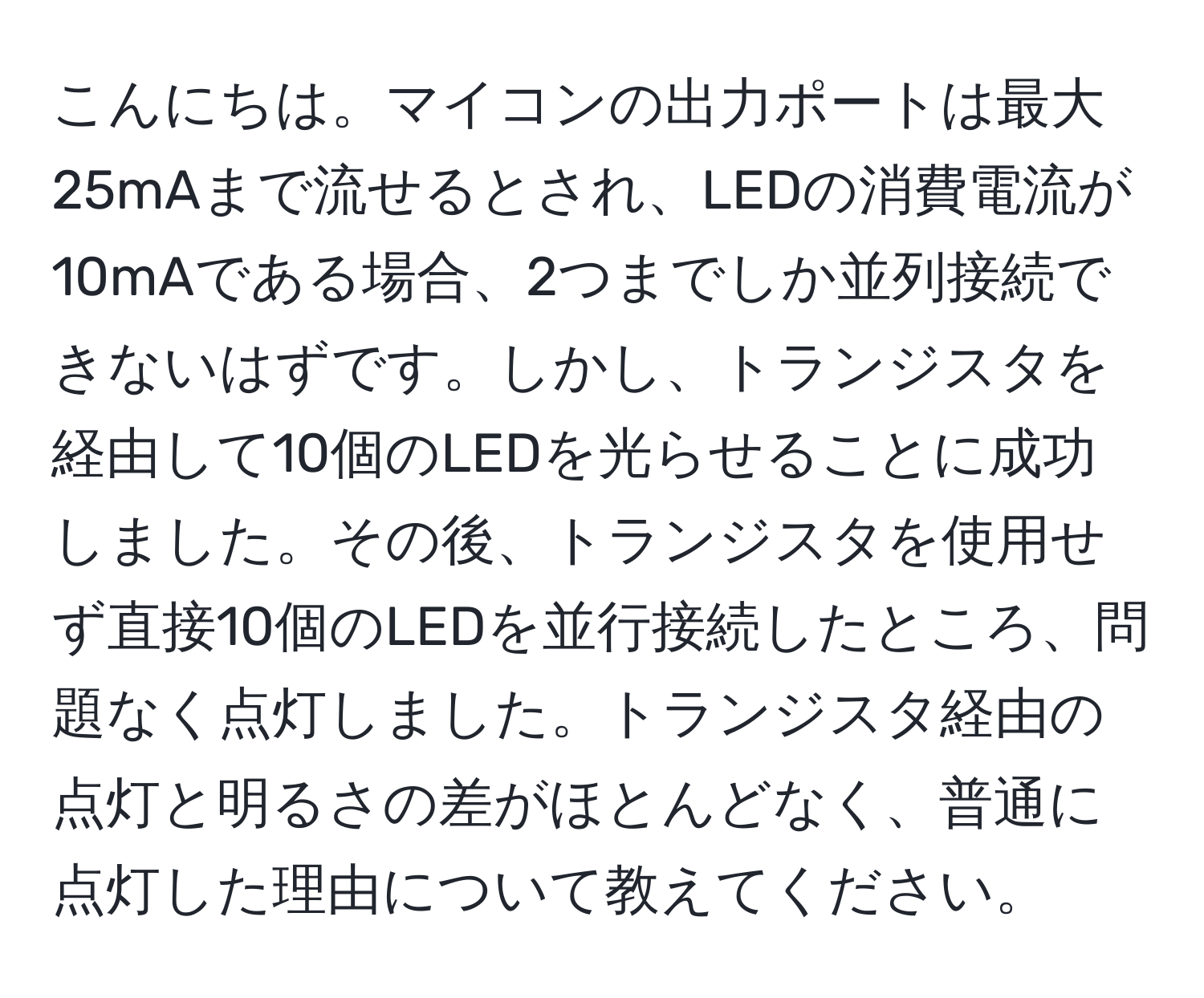 こんにちは。マイコンの出力ポートは最大25mAまで流せるとされ、LEDの消費電流が10mAである場合、2つまでしか並列接続できないはずです。しかし、トランジスタを経由して10個のLEDを光らせることに成功しました。その後、トランジスタを使用せず直接10個のLEDを並行接続したところ、問題なく点灯しました。トランジスタ経由の点灯と明るさの差がほとんどなく、普通に点灯した理由について教えてください。