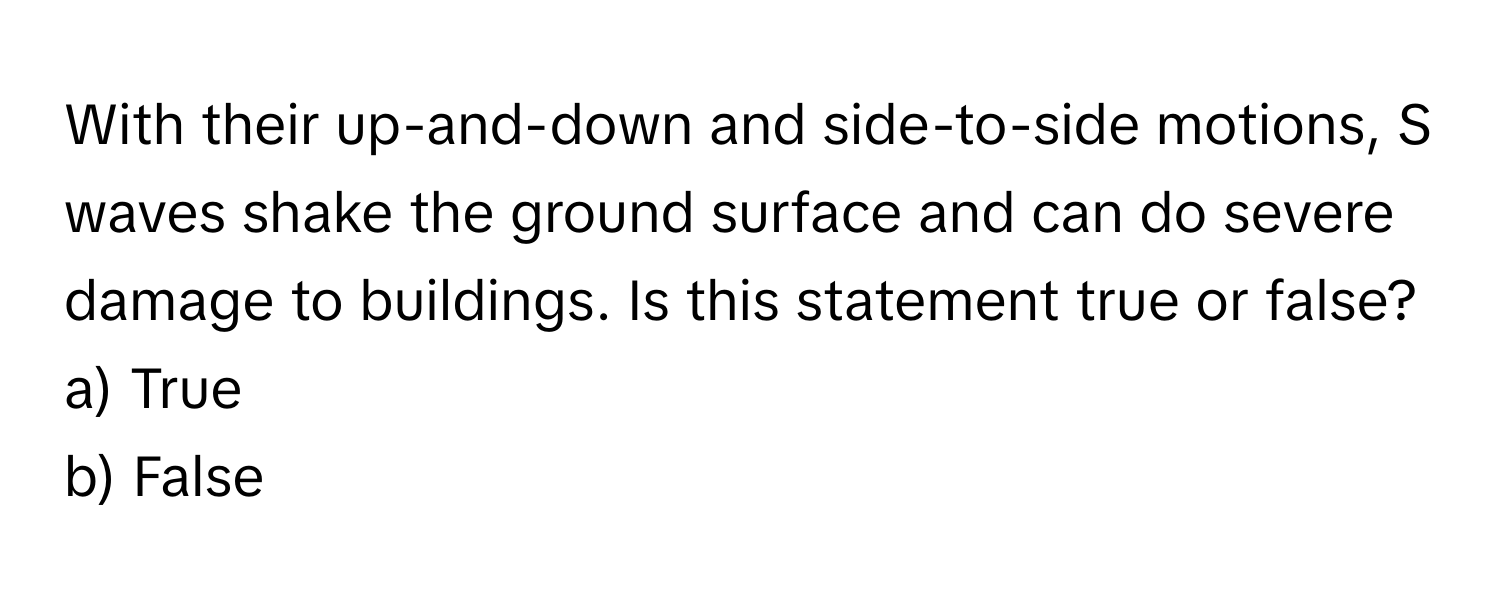 With their up-and-down and side-to-side motions, S waves shake the ground surface and can do severe damage to buildings. Is this statement true or false?

a) True
b) False