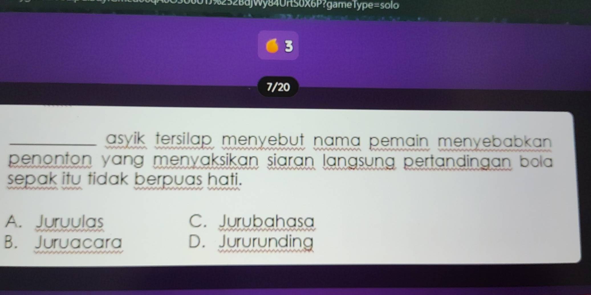 1%252BdjWy84UrtS0X6P?gameType=solo
3
7/20
_asyik tersilap menyebut nama pemain menyebabkan .
penonton yang menyaksikan siaran langsung pertandingan bola 
sepak itu tidak berpuas hati.
A. Juruulas C. Jurubahasa
B. Juruacara D. Jururunding