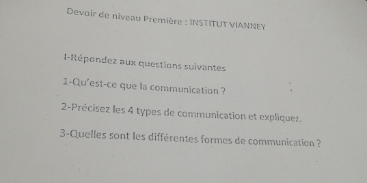 Devoir de niveau Première : INSTITUT VIANNEY 
I-Répondez aux questions suivantes 
1-Qu'est-ce que la communication ? 
2-Précisez les 4 types de communication et expliquez. 
3-Quelles sont les différentes formes de communication ?