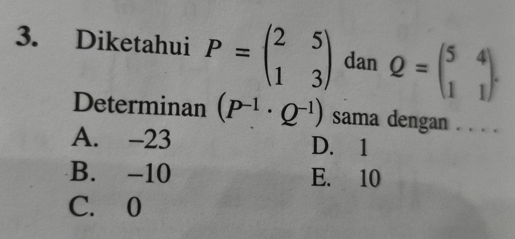 Diketahui P=beginpmatrix 2&5 1&3endpmatrix
dan
Q=beginpmatrix 5&4 1&1endpmatrix. 
Determinan (P^(-1)· Q^(-1)) sama dengan . . . .
A. -23 D. 1
B. -10 E. 10
C. 0