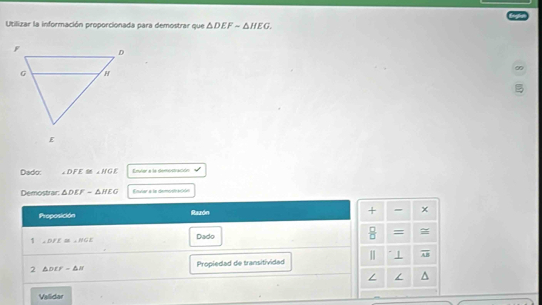 Utilizar la información proporcionada para demostrar que △ DEFsim △ HEG. 
∞ 
Dado: ∠ DFE≌ ∠ HGE Envlar a la demostración 
Demostrar: △ DEF-△ HEG Envlar a la demostración 
Proposición Razón 
+ - 
1 ∠ DFE≌ ∠ HGE Dado  □ /□   = 
| . 1 overline AB
2 △ DEFsim △ H Propiedad de transitividad 
∠ / 
Vallidar