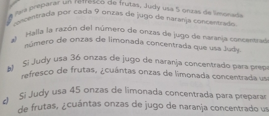 Para preparar un retresco de frutas, Judy usa 5 onzás de limonada 
concentrada por cada 9 onzas de jugo de naranja concentrado. 
a) Halla la razón del número de onzas de jugo de naranja concentrad 
número de onzas de limonada concentrada que usa Judy. 
b) Si Judy usa 36 onzas de jugo de naranja concentrado para prep 
refresco de frutas, ¿cuántas onzas de limonada concentrada us 
) Si Judy usa 45 onzas de limonada concentrada para preparar 
de frutas, ¿cuántas onzas de jugo de naranja concentrado us